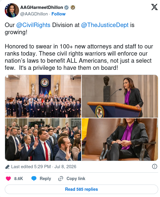AAGHarmeetDhillon@AAGDhillon · Follow Our @CivilRights Division at @TheJusticeDept is growing! Honored to swear in 100+ new attorneys and staff to our ranks today. These civil rights warriors will enforce our nation’s laws to benefit ALL Americans, not just a select few. It's a privilege to have them on board! Image Image Image Image Last edited 5:29 PM · Jul 8, 2026
