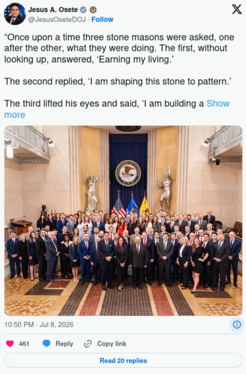 user avatarJesus A. Osete U.S. Department of Justice @JesusOseteDOJ “Once upon a time three stone masons were asked, one after the other, what they were doing. The first, without looking up, answered, ‘Earning my living.’ The second replied, ‘I am shaping this stone to pattern.’ The third lifted his eyes and said, ‘I am building a Cathedral.’” — Robert Jackson, circa 1951 2:50 AM · Jul 9, 2026 29.7K Views
